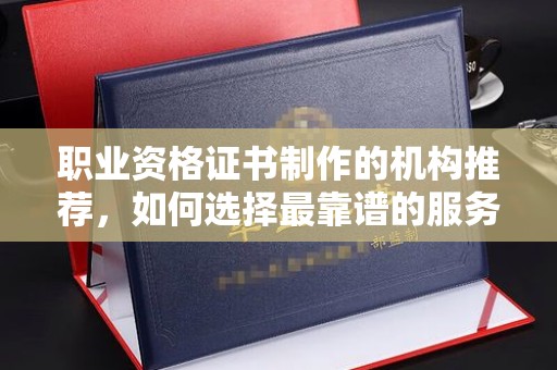 苏仙职业资格证书制作的机构推荐，如何选择最靠谱的服务商？
