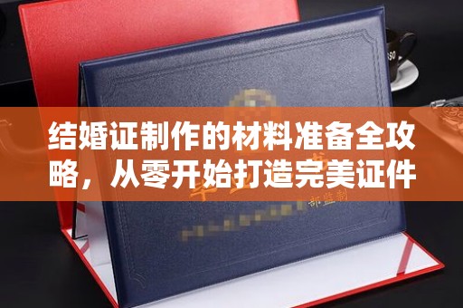 苏仙结婚证制作的材料准备全攻略，从零开始打造完美证件