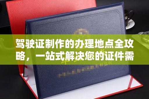 苏仙驾驶证制作的办理地点全攻略，一站式解决您的证件需求